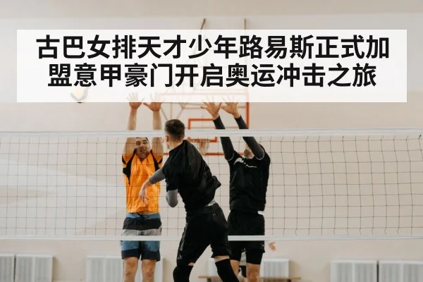 古巴女排天才少年路易斯正式加盟意甲豪门开启奥运冲击之旅
